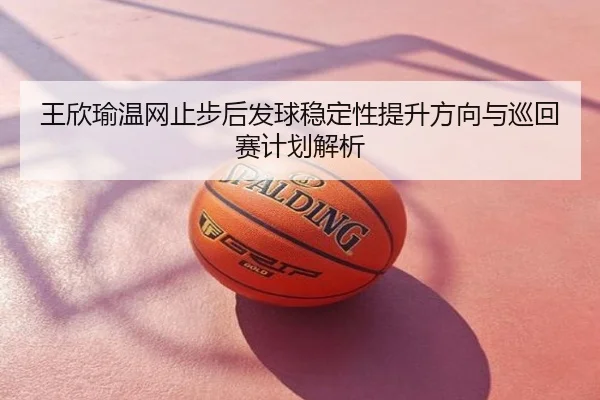 王欣瑜温网止步后发球稳定性提升方向与巡回赛计划解析