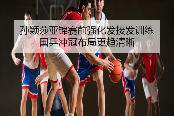 孙颖莎亚锦赛前强化发接发训练 国乒冲冠布局更趋清晰