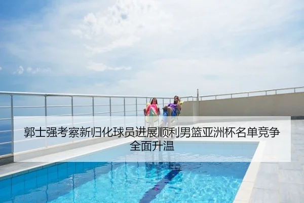郭士强考察新归化球员进展顺利男篮亚洲杯名单竞争全面升温