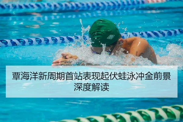 覃海洋新周期首站表现起伏蛙泳冲金前景深度解读